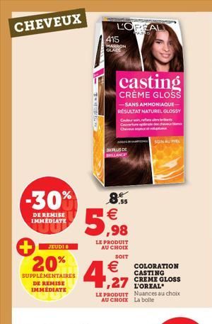 CHEVEUX  -30%  DE REMISE IMMEDIATE  JEUDIO  20%  SUPPLÉMENTAIRES DE REMISE IMMEDIATE  L'OREAL  WARS  415 HARRON GLACE  8.55  5,98  LE PRODUIT AU CHOIX  SOIT  casting  CRÈME GLOSS  -SANS AMMONIAQUE- RÉ