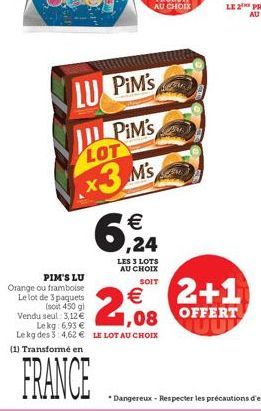 LU PIM'S  PiM's  LOT  x3 Ms  6,24  LES 3 LOTS AU CHOIX SOIT  PIM'S LU  Orange ou framboise  Le lot de 3 paquets  2,08  €  (soit 450 gl Vendu seul 3,12 € Lekg: 6,93 €  Le kg des 3 4,62 € LE LOT AU CHOI