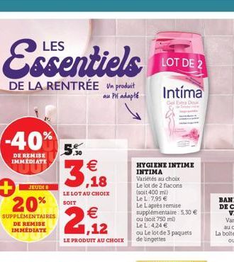 Essentiels LOTE  DE 2  DE LA RENTRÉE Un produit  au PH adapté  -40%  DE REMISE IMMÉDIATE  JEUDI 8  + 20%  SUPPLÉMENTAIRES DE REMISE IMMÉDIATE  5,50  3,18  LE LOT AU CHOIX SOIT  2  LE PRODUIT AU CHOIX 