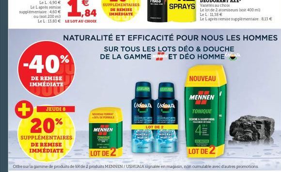 ,84  ou (soit 200 ml) Le L: 13,80 € LE LOT AU CHOIX  -40%  DE REMISE IMMÉDIATE  JEUDI 8  20%  SUPPLÉMENTAIRES  DE REMISE IMMÉDIATE  NOUVEAU FORMAT  DIN  NATURALITÉ ET EFFICACITÉ POUR NOUS LES HOMMES  