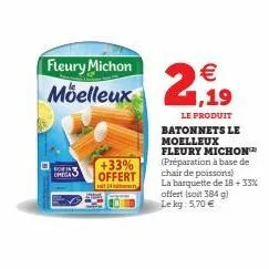 omega  fleury michon moelleux  +33% offert  24 hits  2,19  le produit  batonnets le moelleux fleury michon (préparation à base de chair de poissons) la barquette de 18 + 33% offert (soit 384 g)  le kg