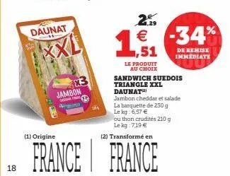 18  daunat  (1) origine  xxl  jambon  france  le produit au choix  sandwich suedois triangle xxl daunat  jambon cheddar et salade la barquette de 230 g  le kg: 6,57 €  ou thon crudités 210 g le kg: 7,