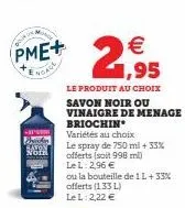 -  pme+  noace  noth  €  21,95  le produit au choix savon noir ou vinaigre de menage briochin  variétés au choix  le spray de 750 ml + 33% offerts (soit 998 mi)  le l: 2,96 €  ou la bouteille de 1l+33