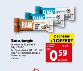 RAW  Barres énergie  Le produit de 50 g: 0,89 €  (1 kg = 17,80 €)  Les 2 produits dont 1 OFFERT: 178 €  (1 kg-11,87 €) soit l'unité 0,59 € Variétés au choix WAA  DAW  BRAW  PESTE  COLATO  J  2 achetés