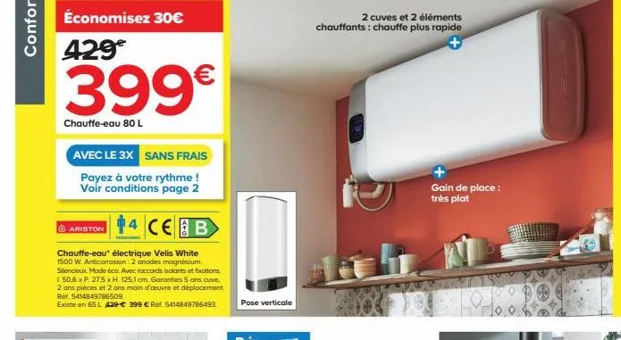 confort  399€  chauffe-eau 80 l  avec le 3x sans frais  payez à votre rythme ! voir conditions page 2  ariston  chauffe-eau électrique velis white 1500 w. anticorrosion: 2 anodes magnésium silencieux.