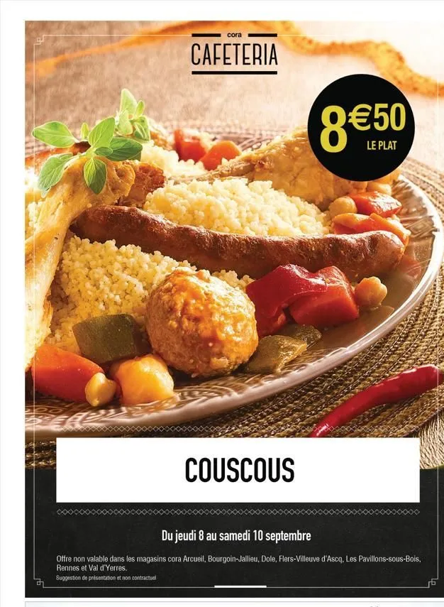 cora  cafeteria  couscous  8€50  le plat  du jeudi 8 au samedi 10 septembre  offre non valable dans les magasins cora arcueil, bourgoin-jallieu, dole, flers-villeuve d'ascq, les pavillons-sous-bois, r