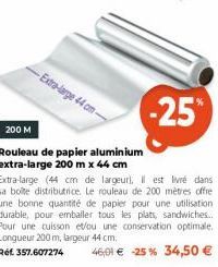 -Extra-large 44 cm- 200 M  Rouleau de papier aluminium extra-large 200 m x 44 cm  -25%  Extra-large (44 cm de largeur), Il est livré dans sa boîte distributrice. Le rouleau de 200 mètres offre une bon