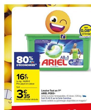 16  Le kg: 14,89 € Prix payé en caisse  Soit  D35  80%  D'ÉCONOMIES™  Remise Fidélité déduite  Di  Allin1  ARIEL  SOIT  (0,08 Le lavage  Lessive Tout en 1 ARIEL PODS+  Active ou Lenor Unstoppables, 43