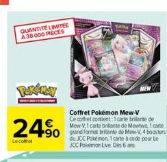 QUANTITÉ LIMITÉE A 38000 PIECES  POKÉMON  24%  Le coffret  Coffret Pokémon Mew-V Ce coffret contient: 1 carte brillante de Mew-V,1 carte brillante de Mewtwo, 1 carte  90 grand format brillante de Mew-