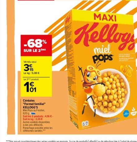 -68%  SUR LE 2ÈME  Vendu seul  15  Le kg: 5,08 €  Le 2 produit  101  €  Céréales  "Format familial"  KELLOGG'S  Miel Pops ou Frosties,  620g  Soit les 2 produits: 4,16 €- Soit le kg: 3,35 €  Autres va