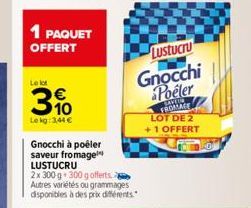 1 PAQUET OFFERT  Le lot  3%  Le kg: 3,44 €  Gnocchi à poêler saveur fromage LUSTUCRU  2x 300 g 300 g offerts Autres variétés ou grammages disponibles à des prix différents  Lustucru  Gnocchi Poeler  S