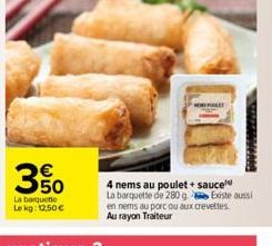 350  La barquette  Lekg: 12.50€  4 nems au poulet + sauce La barquette de 280 g. Existe aussi en nems au porc ou aux crevettes Au rayon Traiteur 