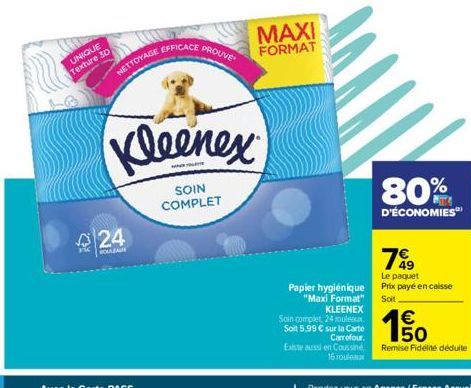 HE  UNIQUE Texture 30  NETTOYAGE  24  ROULEAU  EFFICACE  PROUVE  Kleenex  SOIN COMPLET  MAXI  FORMAT  Papier hygiénique "Maxi Format"  80%  D'ÉCONOMIES  79  Le paquet Prix payé en caisse Soit  KLEENEX