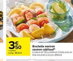 50  la pièce  lekg: 26,92 €  brochette marinée  saumon cabillaud la pièce de 130 g minimum. existe aussi en thon encornet à un prix différent 
