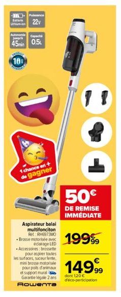 hum-ion  Puissance  22  Autonomie Capacità  J  45min 0.5  10  1 chance en + de gagner  Aspirateur balai multifonciton Ret: RH6973WO -Brosse motorisée avec éclairage LED  • Accessoires: brossette pour 