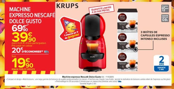 DOLCE GUSTO  69% 39%  dont 0,24 € d'éco-participation Prix paye en caisse  20 D'ÉCONOMIES  Soit  199  REMISE FIDÉLITÉ DÉDUITE  KRUPS  1 chance en + de gagner  QUANTITÉ LIMITÉE À 20 000 PIÈCES  Dolce G