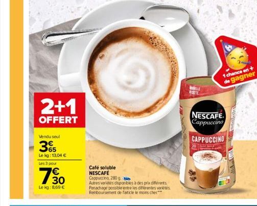 2+1  OFFERT  Vendu seul  365  Le kg: 13,04 €  Les 3 pour  30  Le kg: 8,69 €  Café soluble NESCAFÉ Cappuccino, 280 g  Autres variétés disponibles à des prix différents. Panachage possible entre les dif