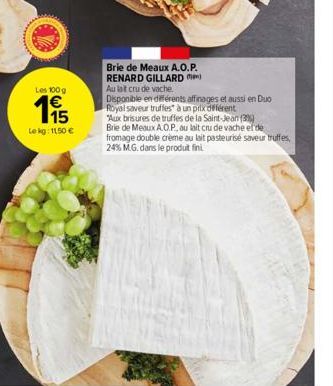 Les 100 g  115  Le kg: 11,50 €  Brie de Meaux A.O.P. RENARD GILLARD Au lat cru de vache  Disponible en différents affinages et aussi en Duo Royal saveur truffes à un prix différent  "Aux brisures de t