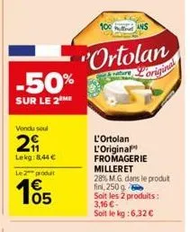 vondu seul  29  lekg: 8,44 €  le 2 produt  105  "ortolan  nature  original  ans  l'ortolan l'original fromagerie milleret 28% m.g. dans le produit fini, 250 g  soit les 2 produits : 3,16 €-soit le kg 