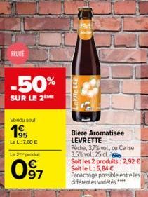 FRUITE  -50%  SUR LE 2 ME  Vendu soul  195  Le L: 7,80 €  Le 2 produt  097  LIE  Levrette  Rit!  Bière Aromatisée LEVRETTE Pêche, 3,7% vol, ou Cerise 3,5% vol. 25 cl  Soit les 2 produits: 2,92 € Soit 