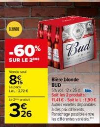 BLONDE  -60%  SUR LE 2 ME  Vendu soul  89  Le pack LeL: 272 €  Le 2 produt  326  BARW  Bud  Bière blonde BUD  5% vol, 12 x 25 d. Soit les 2 produits:  11,41 €-Soit le L:1,90 € Autres variétés disponib