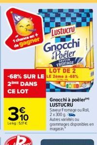 Lustucru  Gnocchi Poeler  SAVEUR FROMAGE LOT DE 2 -68% SUR LE LE 2ème à -68% 2ME DANS CE LOT  1 chance en + de gagner  310  €  Lekg: 5,17€  B  Gnocchi à poêler LUSTUCRU Saveur Fromage ou Roll 2 x 300 