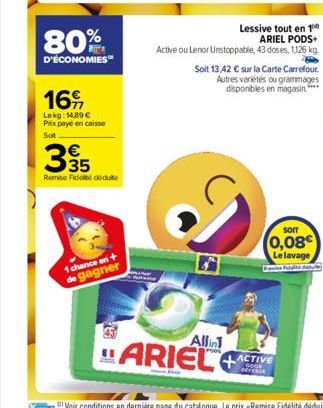 80%  D'ÉCONOMIES  169,  Lekg: 14,89 € Prix payé en caisse  €  335  Remise Fidelté dédute  1 chance on + de gagner  Lessive tout en 1 ARIEL PODS+  Active ou Lenor Unstoppable, 43 doses, 1126 kg  Soit 1