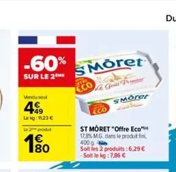 -60%  sur le 2m  vendu seul  499  le kg: 1123 €  le 2 produit  180  moret  le goût prime  to  eco  smorer  st môret "offre eco™  17,8% m.g. dans le produit fini,  400 g  soit les 2 produits:6,29 € - s