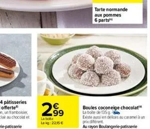 2⁹9  la boite lekg: 2215 €  tarte normande aux pommes 6 parts  boules coconeige chocolat la boite de 135 g.  existe aussi en défices au caramel à un prix différent.  au rayon boulangerie patisserie 