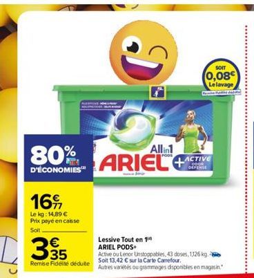 16  Le kg: 14,89 € Prix payé en caisse  Soit  D35  80%  D'ÉCONOMIES™  Remise Fidélité déduite  Di  Allin1  ARIEL  SOIT  (0,08 Le lavage  ACTIVE ODOR DEFENSE  Lessive Tout en 1 ARIEL PODS+  Active ou L