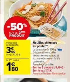 -50%  sur le 2me produit  vendu seul la barquette  3%  le kg: 10,29 €  le 2 produit  € 80  nouilles chinoises au poulet  la barquette de 350 g. existe aussi en nouilles vietnamiennes au porc et aux cr
