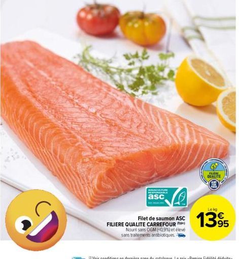 Ve  AQUACULTURE RESPONSABLE  asc  Filet de saumon ASC FILIERE QUALITE CARREFOUR  Nouri sans OGM (0.9%) et élevé sans traitements antibiotiques.  FREM  QUALITE  Lekg  1395 