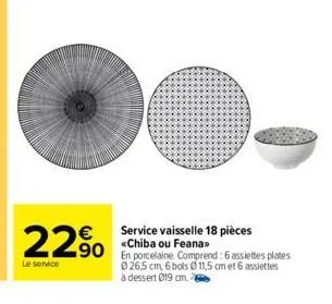 22⁹⁰ 290 plates  €  le service  service vaisselle 18 pièces «chiba ou feana>>  026,5 cm, 6 bols 11,5 cm et 6 assiettes à dessert 019 cm. 