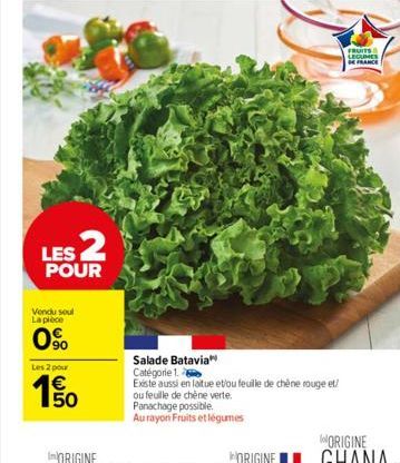 LES 2  POUR  Vendu soul La pièce  0%  Les 2 pour  150  €  Salade Batavia  Catégorie 1.  Existe aussi en laitue et/ou feuille de chêne rouge et/  ou feuille de chêne verte. Panachage possible. Au rayon