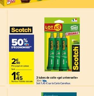 Scotch  50%  D'ÉCONOMIES™  2%  Prix payé en caisse  Soit  €  45  Remise Fick déduite  LOT X3  Scotch Scotch Scotch  3 tubes de colle «gel universelle 30ml  Soit 1,45 € sur la Carte Carrefour.  Gel  CO