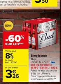 BLONDE  -60%  SUR LE 2ME  Vendu seul  89  Le pack LeL: 2,72 €  Le 2 produt  3,26  BAB  Bud  *  Bière blonde BUD  5% vol, 12 x 25 d. Soit les 2 produits:  11,41 C-Soit le L:1,90€ Autres variétés dispon