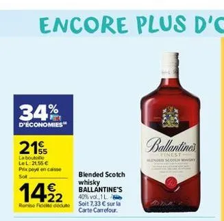 34%  d'économies  21  la boutolle lel: 21,55 € prix payé en caisse sot  blended scotch  1422  whisky ballantine's  40% vol., 1 l. remise fideite dédute soit 7,33 € sur la  carte carrefour.  ballantine