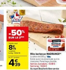 peces  -50%  sur le 2 me  vendu seul  899  la pièce lekg: 13,52 €  le 2 produt  4.39  €  midrange  ribs barbecue madrange la pièce de 650 g.  existe aussi à la provençale ou à la mexicaine. panachage 
