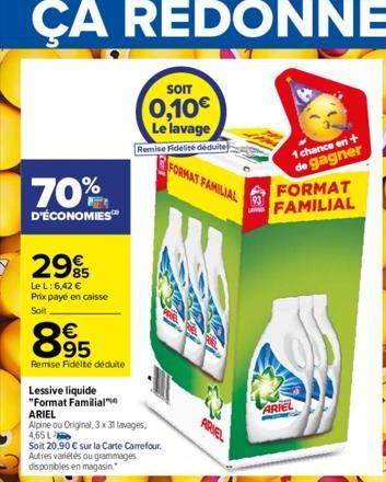 70%  D'ÉCONOMIES™  2995  Le L: 6,42 € Prix payé en caisse  Soit  865  95  Remise Fidélté déduite  63  Lessive liquide "Format Familial  ARIEL  Alpine ou Original, 3 x 31 lavages,  4,65 L  Soit 20.90 €