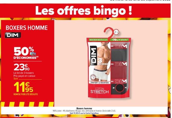 BOXERS HOMME  DIM  50%  D'ÉCONOMIES  23⁹  Le lot de 3 boxers Prix payé en caisse Soit  11⁹5  REMISE FIDÉLITÉ DÉDUITE  Les offres bingo!  NEW PACK OCOSH -70% of plastic  M DIM  DIM  3 BOXERS M DIM  CON