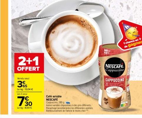 2+1  OFFERT  Vendu seul  365  Le kg: 13,04 €  Les 3 pour  30  Le kg: 8,69 €  Café soluble NESCAFÉ Cappuccino, 280 g  Autres variétés disponibles à des prix différents. Panachage possible entre les dif