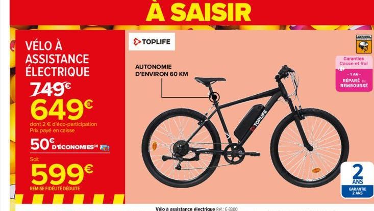 VÉLO À ASSISTANCE ÉLECTRIQUE  749€ 649€  dont 2 € d'éco-participation Prix payé en caisse  50 DÉCONOMIES  Soit  599€  REMISE FIDÉLITÉ DÉDUITE  A SAISIR  >> TOPLIFE  AUTONOMIE D'ENVIRON 60 KM  TOPLIFE 