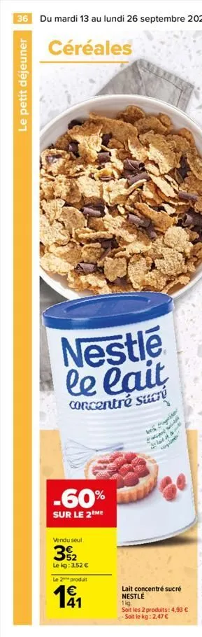 36 du mardi 13 au lundi 26 septembre 2022  céréales  le petit déjeuner  nestle le lait  concentré sucre  -60%  sur le 2eme  vendu seul  32  le kg: 3,52 €  le 2 produit  € 41  last  lait concentré sucr