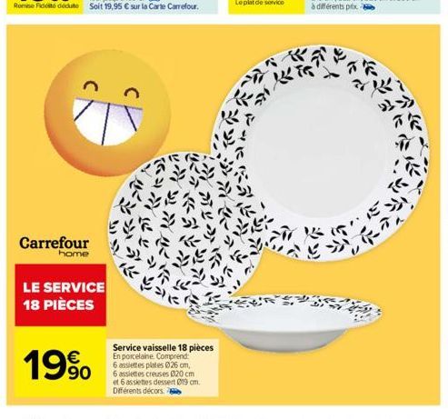 Carrefour  home  LE SERVICE 18 PIÈCES  19%  Service vaisselle 18 pièces En porcelaine. Comprend: 6 assiettes plates 026 cm, 6 assiettes creuses 020 cm et 6 assiettes dessert 019 cm. Différents décors 