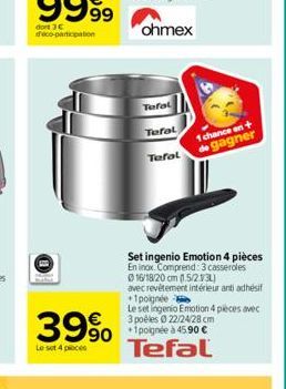 dort 3€ deco-participation  39%  Le set 4 pieces  Tefal  Tefal  Tefal  Set ingenio Emotion 4 pièces En inox. Comprend: 3 casseroles Ⓒ16/18/20 cm (1.5/2.13L)  avec revêtement intérieur antiadhésif +1 p