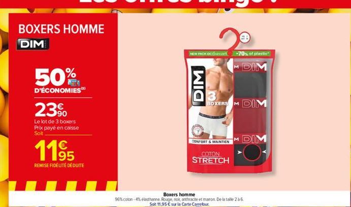 BOXERS HOMME  DIM  50%  D'ÉCONOMIES  23⁹  Le lot de 3 boxers Prix payé en caisse Soit  11⁹5  REMISE FIDÉLITÉ DÉDUITE  NEW PACK OCOSH -70% of plastic  M DIM  DIM  3 BOXERS M DIM  CONFORT & MAINTIEN  CO