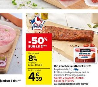 peces  -50%  SUR LE 2 ME  Vendu seul  899  La pièce Lekg: 13,52 €  Le 2 produt  4.39  €  Midrange  Ribs barbecue MADRANGE La pièce de 650 g.  Existe aussi à la provençale ou à la mexicaine. Panachage 