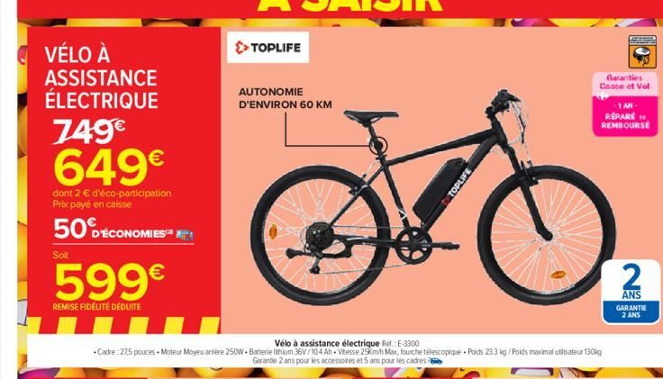 VÉLO À ASSISTANCE ÉLECTRIQUE  749€ 649€  dont 2 € d'éco-participation Prix payé en caisse  50 DÉCONOMIES AT  Soit  599€  REMISE FIDÉLITÉ DÉDUITE  >> TOPLIFE  AUTONOMIE D'ENVIRON 60 KM  Vélo à assistan