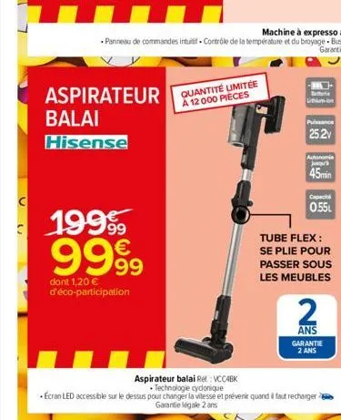 n  aspirateur quantité limitée  à 12 000 pièces  balai  hisense  19999 9999  dont 1,20 € d'éco-participation  batterie  limiumelons  25.2v  autonomie jusqu'a  45min  capacit  0.55l  tube flex: se plie