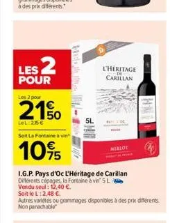 les 2  pour  les 2 pour  21%  lel:25€  soit la fontaine à vin  10%  hist  5l  i.g.p. pays d'oc l'héritage de carillan  différents cépages, la fontaine à vin' 5 l  vendu seul: 12,40 €.  l'héritage cari